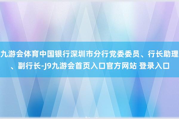 九游会体育中国银行深圳市分行党委委员、行长助理、副行长-J9九游会首页入口官方网站 登录入口