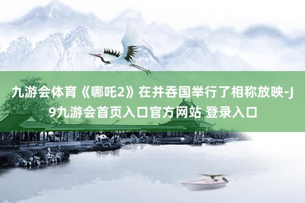 九游会体育《哪吒2》在并吞国举行了相称放映-J9九游会首页入口官方网站 登录入口