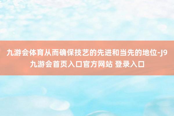 九游会体育从而确保技艺的先进和当先的地位-J9九游会首页入口官方网站 登录入口