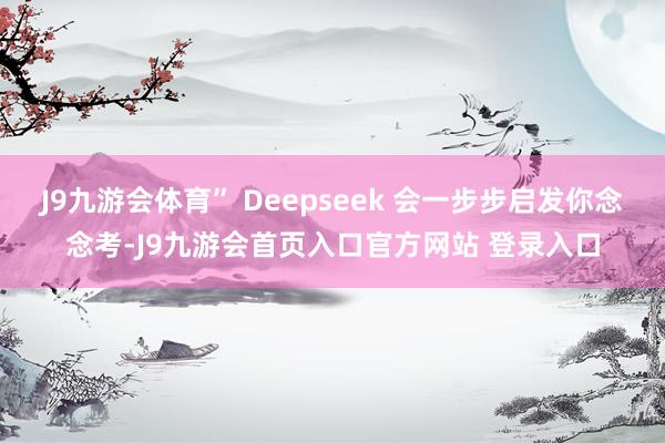 J9九游会体育” Deepseek 会一步步启发你念念考-J9九游会首页入口官方网站 登录入口