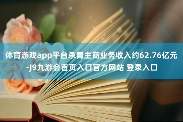 体育游戏app平台杀青主商业务收入约62.76亿元-J9九游会首页入口官方网站 登录入口