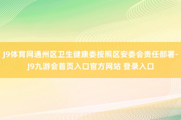 J9体育网通州区卫生健康委按照区安委会责任部署-J9九游会首页入口官方网站 登录入口
