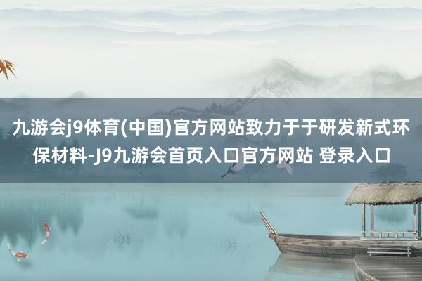 九游会j9体育(中国)官方网站致力于于研发新式环保材料-J9九游会首页入口官方网站 登录入口