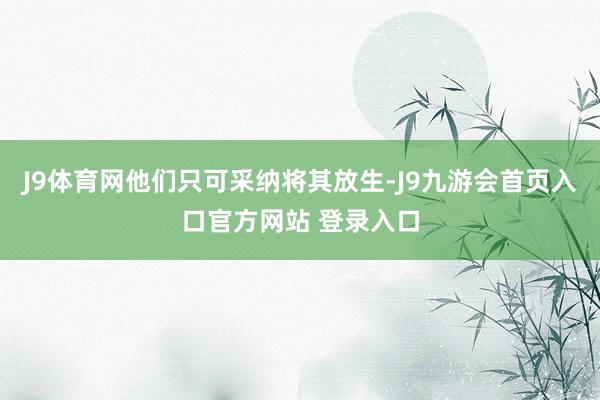 J9体育网他们只可采纳将其放生-J9九游会首页入口官方网站 登录入口