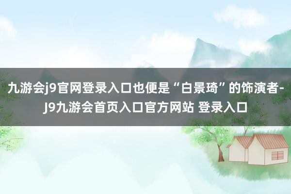 九游会j9官网登录入口也便是“白景琦”的饰演者-J9九游会首页入口官方网站 登录入口