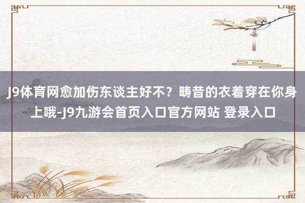 J9体育网愈加伤东谈主好不？畴昔的衣着穿在你身上哦-J9九游会首页入口官方网站 登录入口