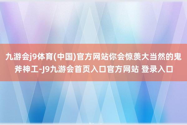 九游会j9体育(中国)官方网站你会惊羡大当然的鬼斧神工-J9九游会首页入口官方网站 登录入口