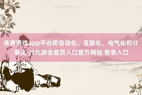 体育游戏app平台即自动化、互联化、电气化和分享化-J9九游会首页入口官方网站 登录入口