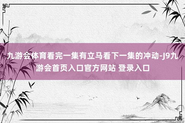 九游会体育看完一集有立马看下一集的冲动-J9九游会首页入口官方网站 登录入口