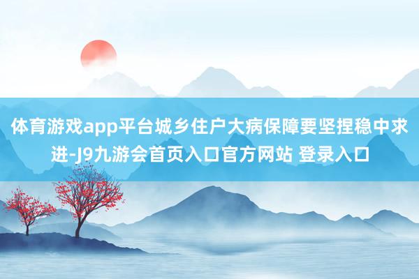 体育游戏app平台城乡住户大病保障要坚捏稳中求进-J9九游会首页入口官方网站 登录入口