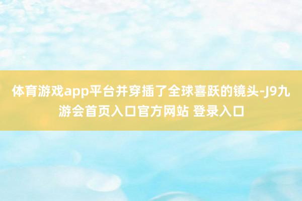 体育游戏app平台并穿插了全球喜跃的镜头-J9九游会首页入口官方网站 登录入口