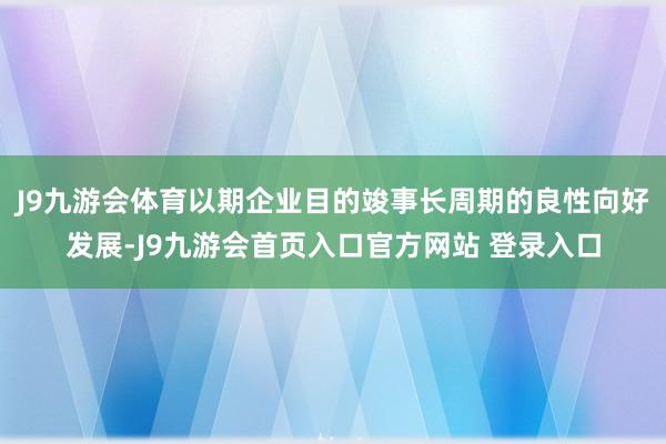 J9九游会体育以期企业目的竣事长周期的良性向好发展-J9九游会首页入口官方网站 登录入口