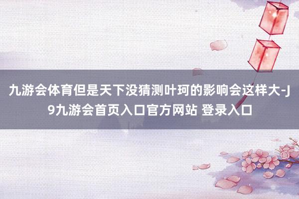 九游会体育但是天下没猜测叶珂的影响会这样大-J9九游会首页入口官方网站 登录入口
