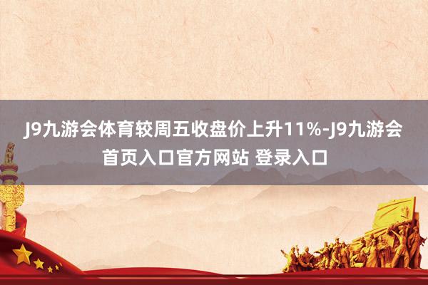 J9九游会体育较周五收盘价上升11%-J9九游会首页入口官方网站 登录入口