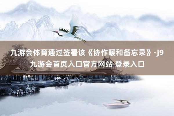 九游会体育　　通过签署该《协作暖和备忘录》-J9九游会首页入口官方网站 登录入口