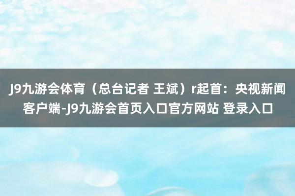 J9九游会体育（总台记者 王斌）r起首：央视新闻客户端-J9九游会首页入口官方网站 登录入口