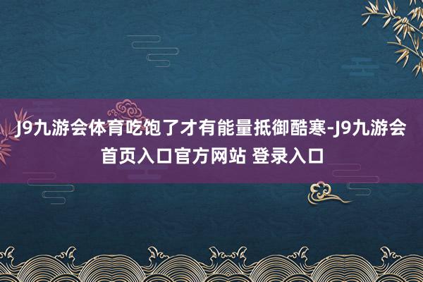 J9九游会体育吃饱了才有能量抵御酷寒-J9九游会首页入口官方网站 登录入口