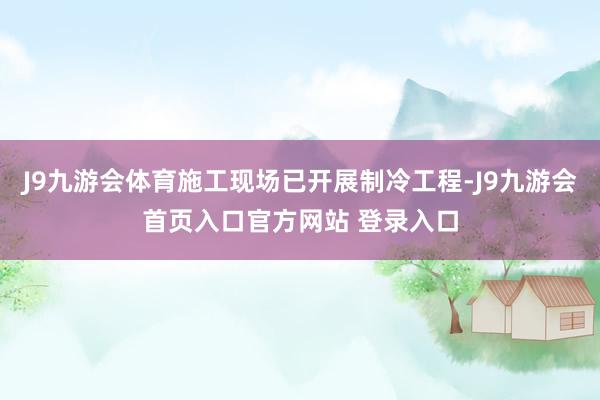 J9九游会体育施工现场已开展制冷工程-J9九游会首页入口官方网站 登录入口