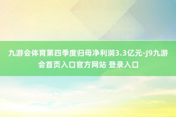 九游会体育第四季度归母净利润3.3亿元-J9九游会首页入口官方网站 登录入口