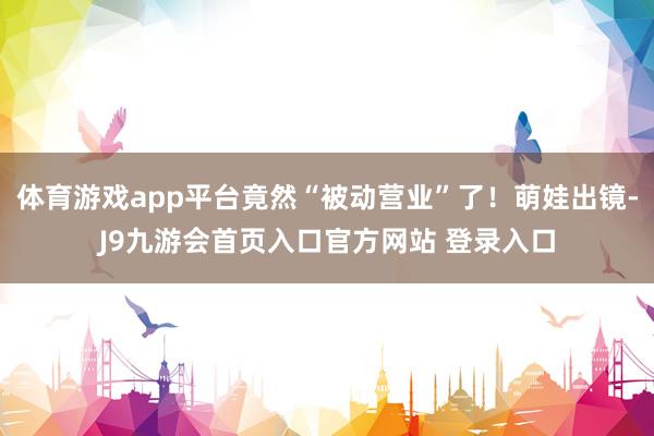 体育游戏app平台竟然“被动营业”了！萌娃出镜-J9九游会首页入口官方网站 登录入口