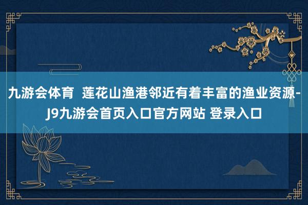九游会体育  莲花山渔港邻近有着丰富的渔业资源-J9九游会首页入口官方网站 登录入口