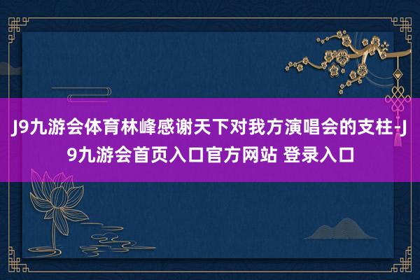 J9九游会体育林峰感谢天下对我方演唱会的支柱-J9九游会首页入口官方网站 登录入口