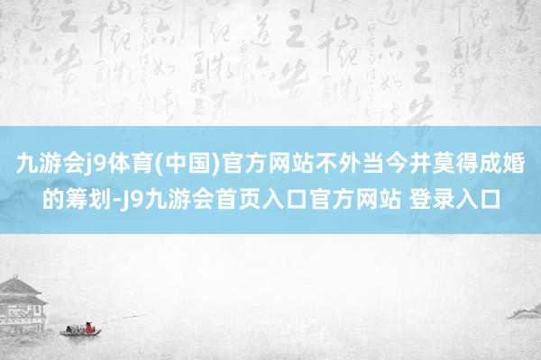九游会j9体育(中国)官方网站不外当今并莫得成婚的筹划-J9九游会首页入口官方网站 登录入口