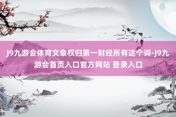 J9九游会体育文章权归第一财经所有这个词-J9九游会首页入口官方网站 登录入口