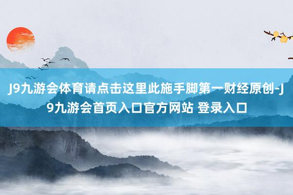 J9九游会体育请点击这里此施手脚第一财经原创-J9九游会首页入口官方网站 登录入口