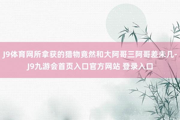 J9体育网所拿获的猎物竟然和大阿哥三阿哥差未几-J9九游会首页入口官方网站 登录入口