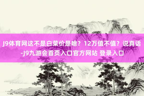 J9体育网这不是白菜价是啥？12万值不值？说真话-J9九游会首页入口官方网站 登录入口