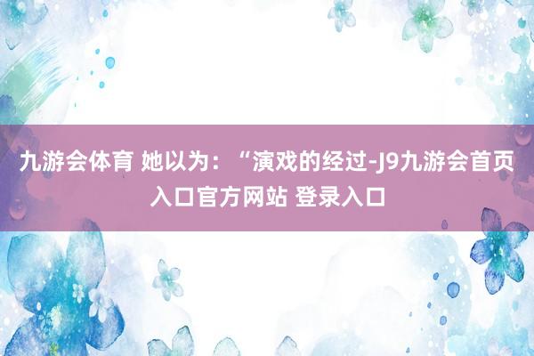九游会体育 她以为：“演戏的经过-J9九游会首页入口官方网站 登录入口