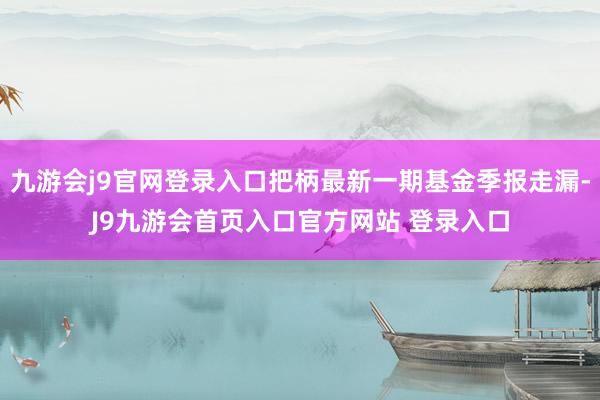 九游会j9官网登录入口把柄最新一期基金季报走漏-J9九游会首页入口官方网站 登录入口