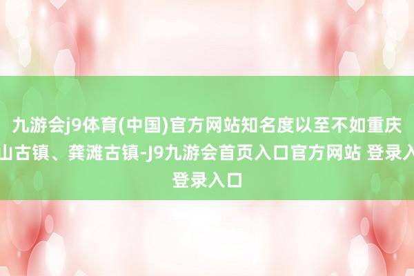 九游会j9体育(中国)官方网站知名度以至不如重庆中山古镇、龚滩古镇-J9九游会首页入口官方网站 登录入口