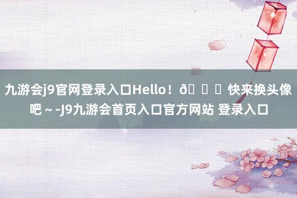 九游会j9官网登录入口Hello！💓快来换头像吧～-J9九游会首页入口官方网站 登录入口