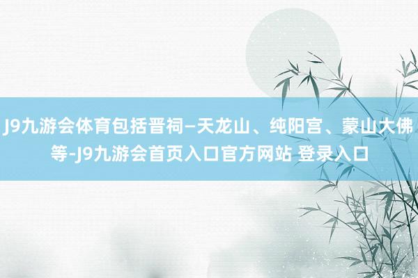 J9九游会体育包括晋祠—天龙山、纯阳宫、蒙山大佛等-J9九游会首页入口官方网站 登录入口