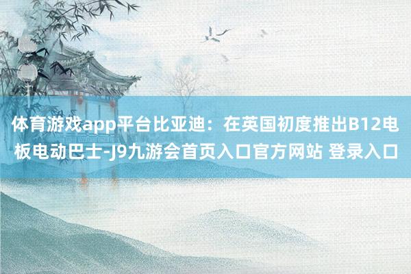 体育游戏app平台比亚迪：在英国初度推出B12电板电动巴士-J9九游会首页入口官方网站 登录入口