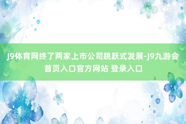 J9体育网终了两家上市公司跳跃式发展-J9九游会首页入口官方网站 登录入口