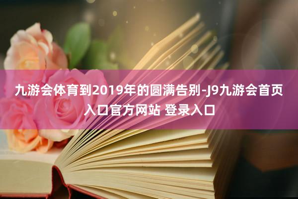 九游会体育到2019年的圆满告别-J9九游会首页入口官方网站 登录入口