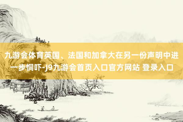 九游会体育　　英国、法国和加拿大在另一份声明中进一步恫吓-J9九游会首页入口官方网站 登录入口