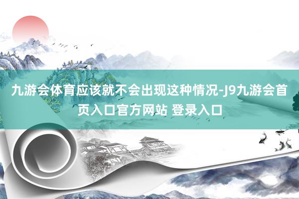 九游会体育应该就不会出现这种情况-J9九游会首页入口官方网站 登录入口