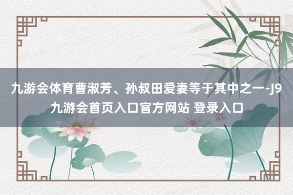 九游会体育曹淑芳、孙叔田爱妻等于其中之一-J9九游会首页入口官方网站 登录入口