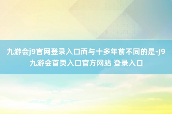 九游会j9官网登录入口而与十多年前不同的是-J9九游会首页入口官方网站 登录入口