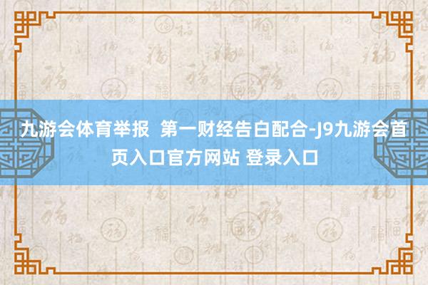 九游会体育举报  第一财经告白配合-J9九游会首页入口官方网站 登录入口