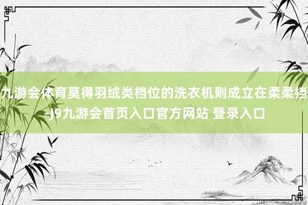 九游会体育莫得羽绒类档位的洗衣机则成立在柔柔挡-J9九游会首页入口官方网站 登录入口