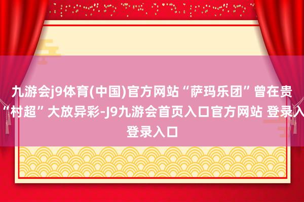 九游会j9体育(中国)官方网站“萨玛乐团”曾在贵州“村超”大放异彩-J9九游会首页入口官方网站 登录入口