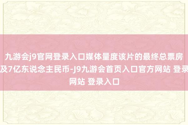 九游会j9官网登录入口媒体量度该片的最终总票房将普及7亿东说念主民币-J9九游会首页入口官方网站 登录入口
