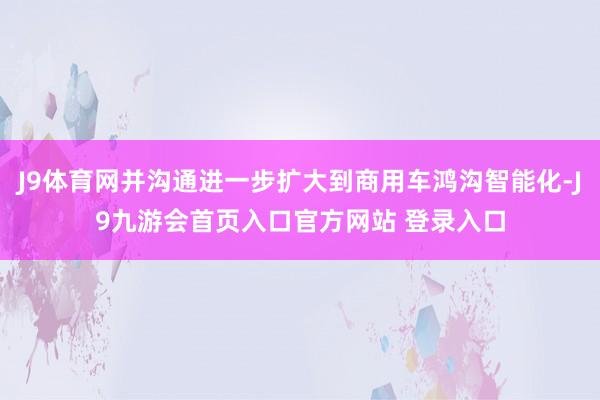 J9体育网并沟通进一步扩大到商用车鸿沟智能化-J9九游会首页入口官方网站 登录入口