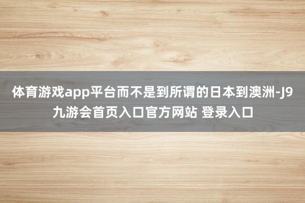 体育游戏app平台而不是到所谓的日本到澳洲-J9九游会首页入口官方网站 登录入口
