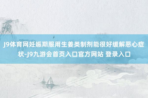 J9体育网妊娠期服用生姜类制剂能很好缓解恶心症状-J9九游会首页入口官方网站 登录入口